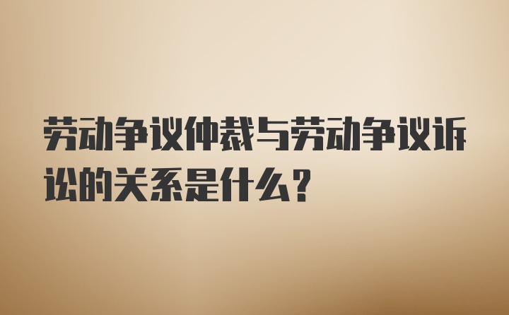 劳动争议仲裁与劳动争议诉讼的关系是什么？