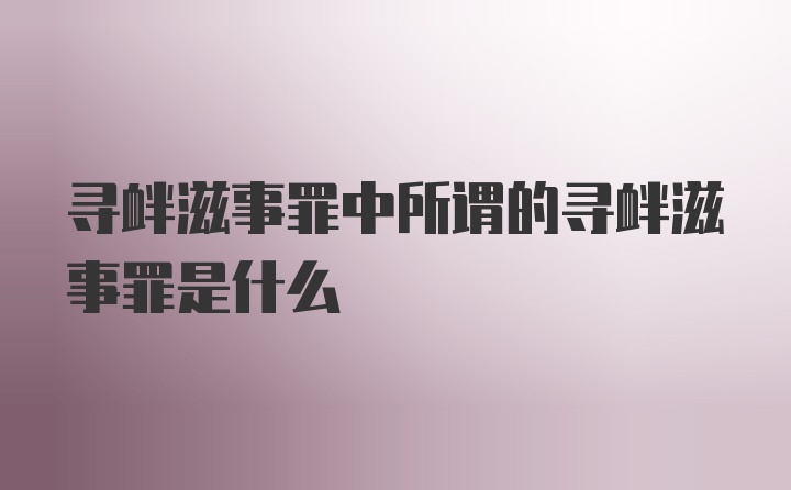 寻衅滋事罪中所谓的寻衅滋事罪是什么