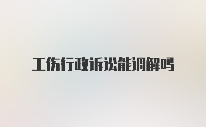 工伤行政诉讼能调解吗