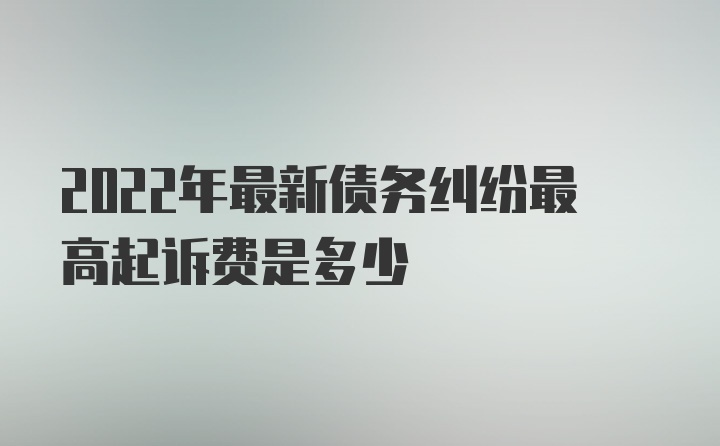 2022年最新债务纠纷最高起诉费是多少