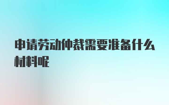 申请劳动仲裁需要准备什么材料呢