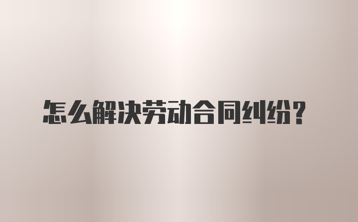 怎么解决劳动合同纠纷？