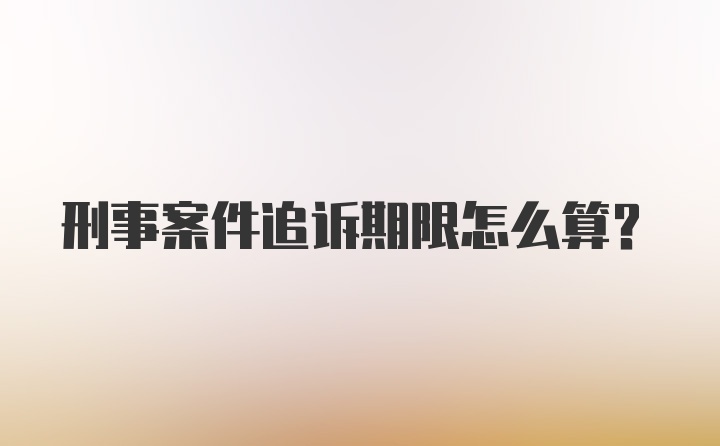 刑事案件追诉期限怎么算？