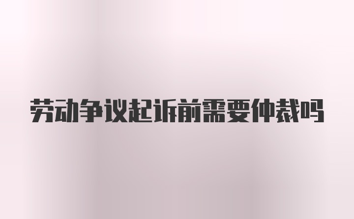 劳动争议起诉前需要仲裁吗