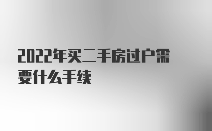 2022年买二手房过户需要什么手续