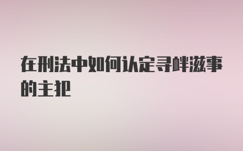 在刑法中如何认定寻衅滋事的主犯