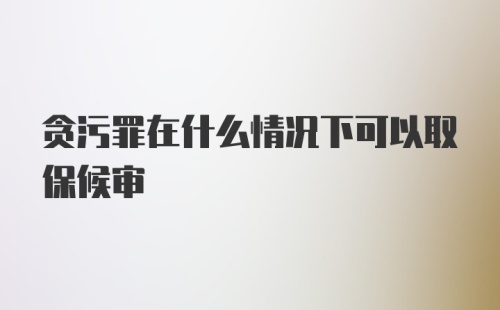 贪污罪在什么情况下可以取保候审