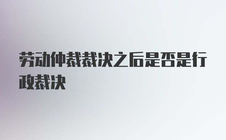 劳动仲裁裁决之后是否是行政裁决