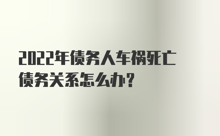 2022年债务人车祸死亡债务关系怎么办？