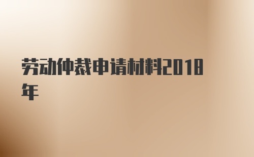 劳动仲裁申请材料2018年