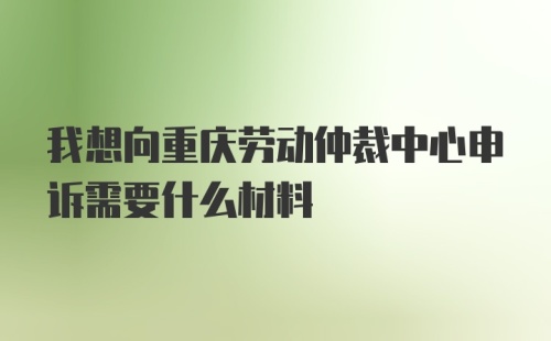 我想向重庆劳动仲裁中心申诉需要什么材料