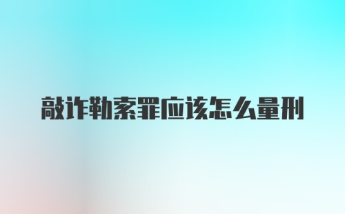 敲诈勒索罪应该怎么量刑