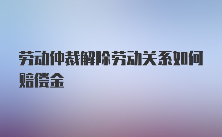 劳动仲裁解除劳动关系如何赔偿金