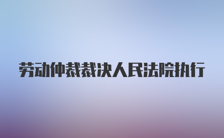 劳动仲裁裁决人民法院执行