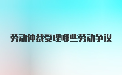 劳动仲裁受理哪些劳动争议