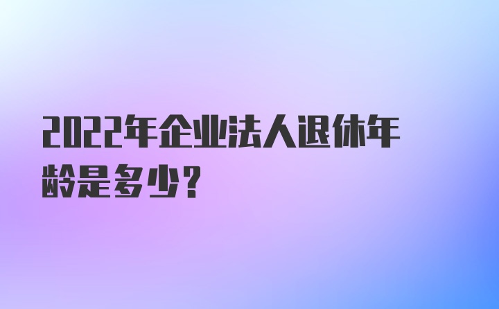 2022年企业法人退休年龄是多少？