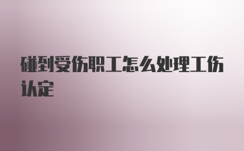 碰到受伤职工怎么处理工伤认定