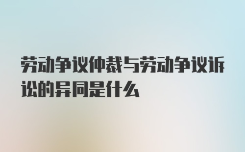 劳动争议仲裁与劳动争议诉讼的异同是什么