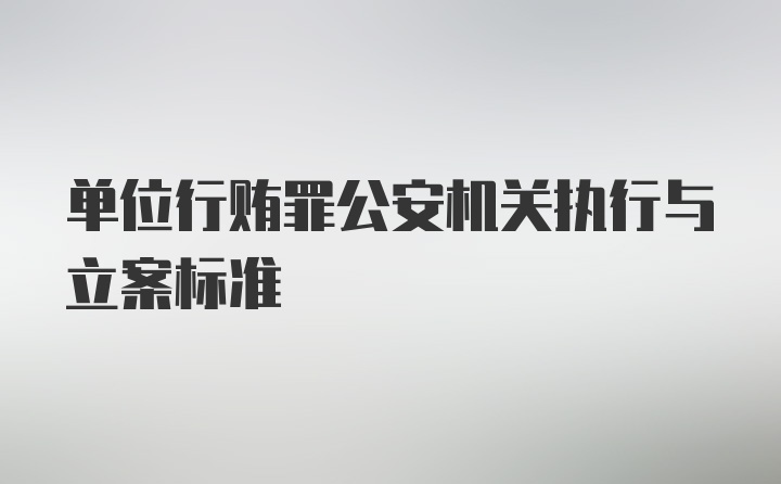 单位行贿罪公安机关执行与立案标准