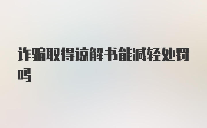 诈骗取得谅解书能减轻处罚吗