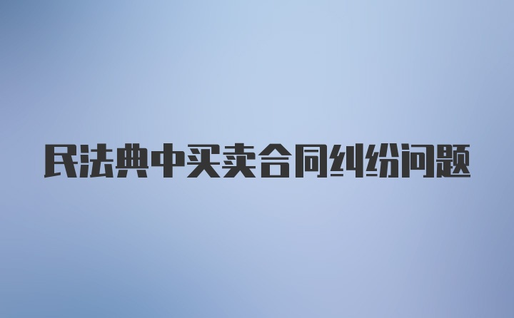 民法典中买卖合同纠纷问题