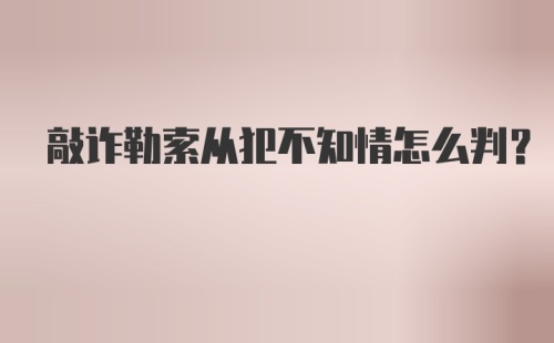 敲诈勒索从犯不知情怎么判？