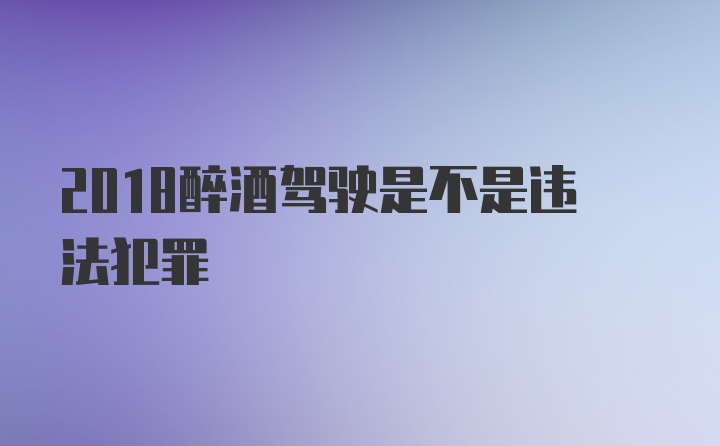 2018醉酒驾驶是不是违法犯罪