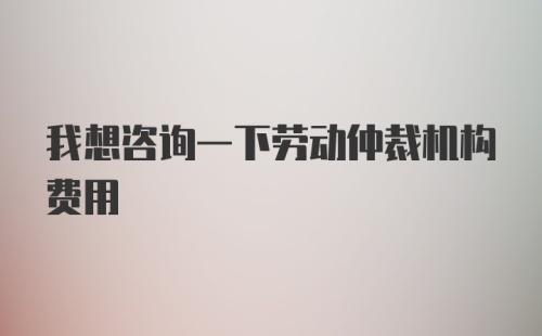 我想咨询一下劳动仲裁机构费用