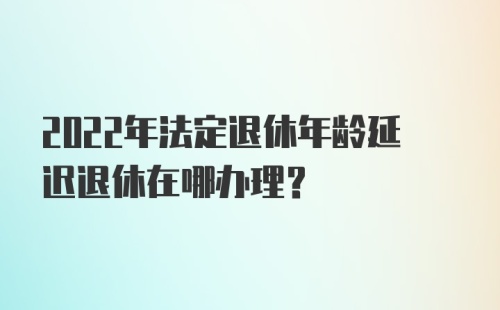 2022年法定退休年龄延迟退休在哪办理？