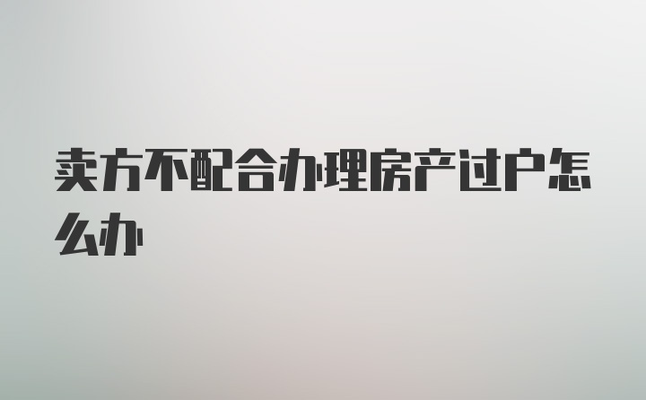 卖方不配合办理房产过户怎么办