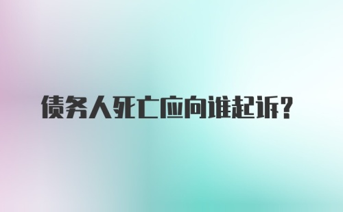 债务人死亡应向谁起诉？