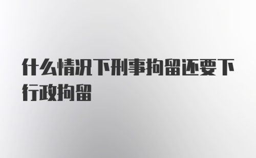 什么情况下刑事拘留还要下行政拘留