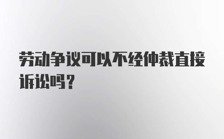 劳动争议可以不经仲裁直接诉讼吗?