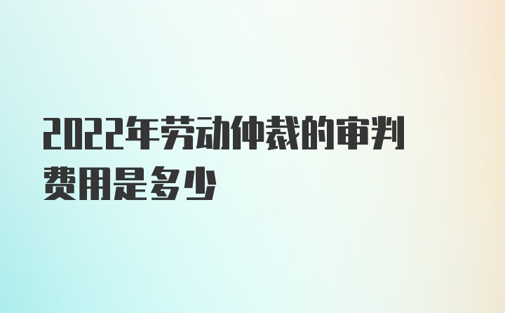 2022年劳动仲裁的审判费用是多少