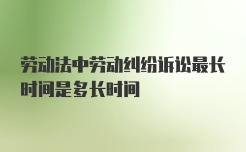 劳动法中劳动纠纷诉讼最长时间是多长时间