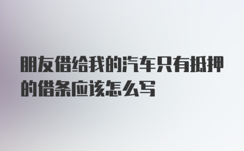 朋友借给我的汽车只有抵押的借条应该怎么写