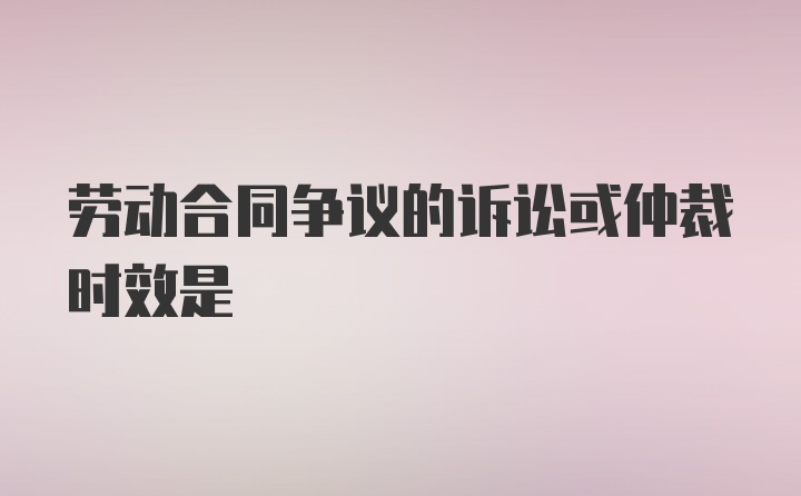 劳动合同争议的诉讼或仲裁时效是