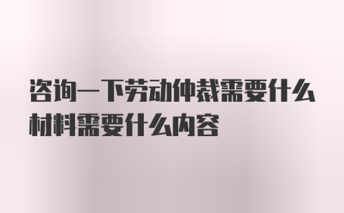 咨询一下劳动仲裁需要什么材料需要什么内容