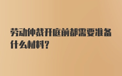 劳动仲裁开庭前都需要准备什么材料？