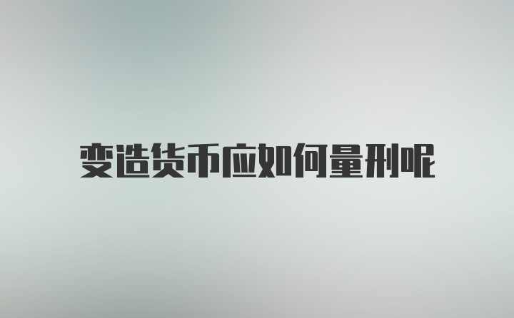 变造货币应如何量刑呢