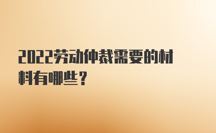 2022劳动仲裁需要的材料有哪些？