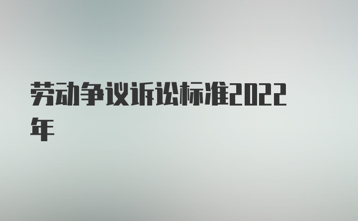 劳动争议诉讼标准2022年