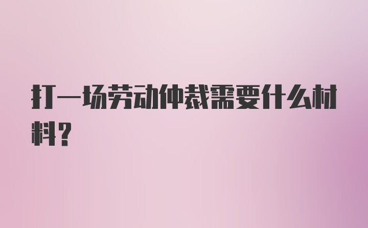 打一场劳动仲裁需要什么材料？