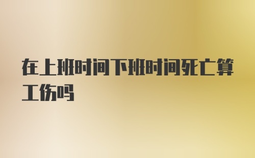 在上班时间下班时间死亡算工伤吗