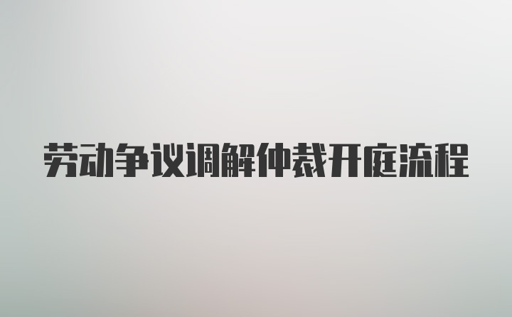 劳动争议调解仲裁开庭流程