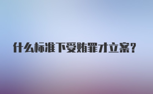 什么标准下受贿罪才立案？