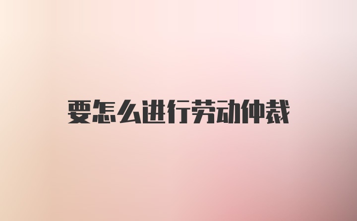 要怎么进行劳动仲裁