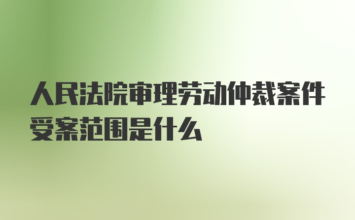 人民法院审理劳动仲裁案件受案范围是什么