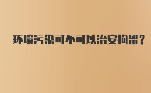 环境污染可不可以治安拘留？