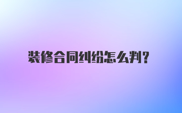 装修合同纠纷怎么判?